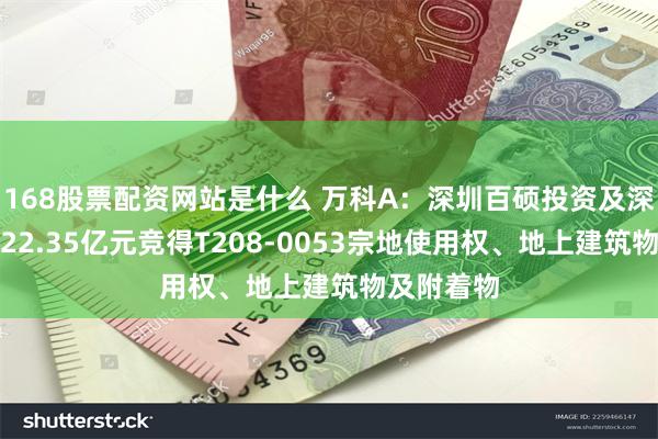 168股票配资网站是什么 万科A：深圳百硕投资及深铁集团以22.35亿元竞得T208-0053宗地使用权、地上建筑物及附着物