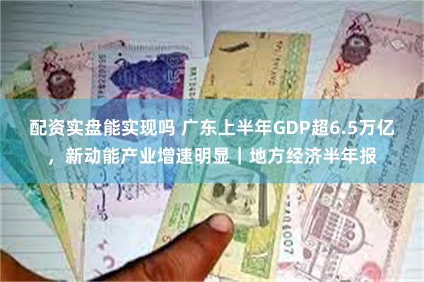 配资实盘能实现吗 广东上半年GDP超6.5万亿，新动能产业增速明显｜地方经济半年报