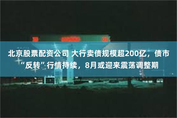 北京股票配资公司 大行卖债规模超200亿，债市“反转”行情持续，8月或迎来震荡调整期