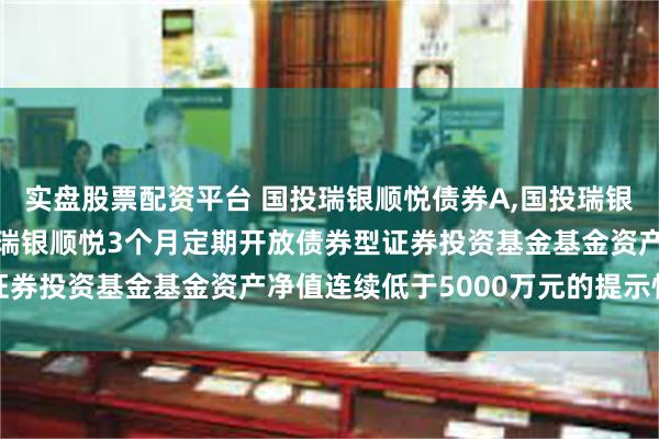 实盘股票配资平台 国投瑞银顺悦债券A,国投瑞银顺悦债券D: 关于国投瑞银顺悦3个月定期开放债券型证券投资基金基金资产净值连续低于5000万元的提示性公告