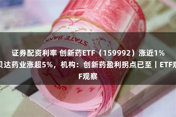 证券配资利率 创新药ETF（159992）涨近1%，贝达药业涨超5%，机构：创新药盈利拐点已至丨ETF观察