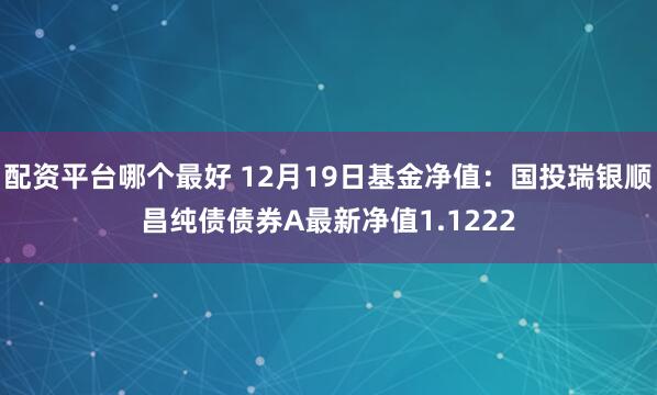 配资平台哪个最好 12月19日基金净值：国投瑞银顺昌纯债债券A最新净值1.1222