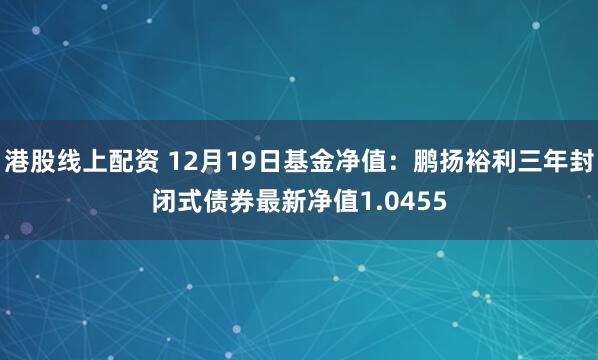 港股线上配资 12月19日基金净值：鹏扬裕利三年封闭式债券最新净值1.0455