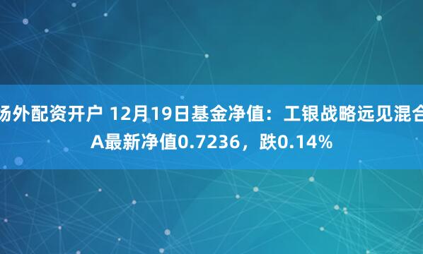 场外配资开户 12月19日基金净值：工银战略远见混合A最新净值0.7236，跌0.14%