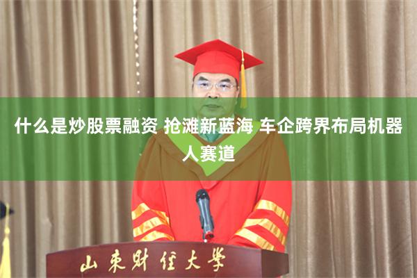 什么是炒股票融资 抢滩新蓝海 车企跨界布局机器人赛道