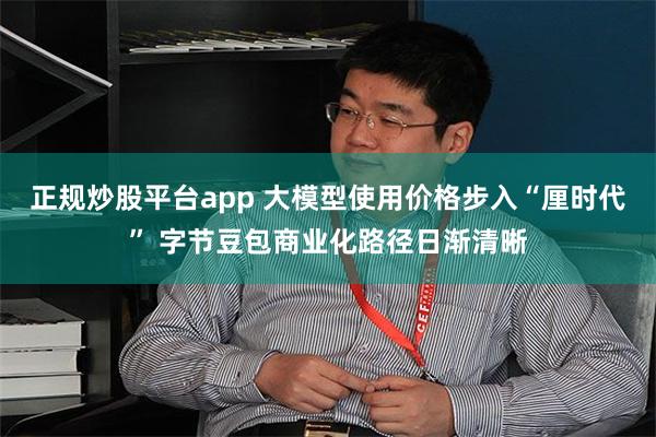 正规炒股平台app 大模型使用价格步入“厘时代” 字节豆包商业化路径日渐清晰