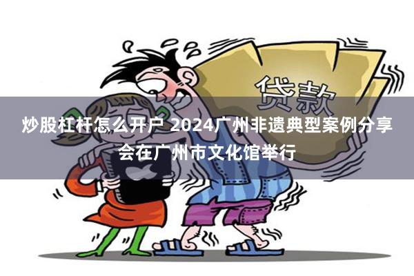 炒股杠杆怎么开户 2024广州非遗典型案例分享会在广州市文化馆举行