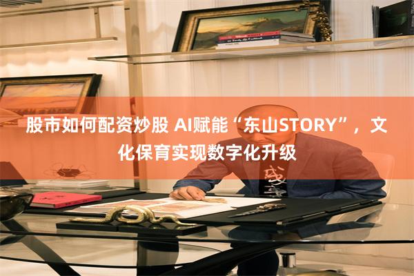 股市如何配资炒股 AI赋能“东山STORY”，文化保育实现数字化升级