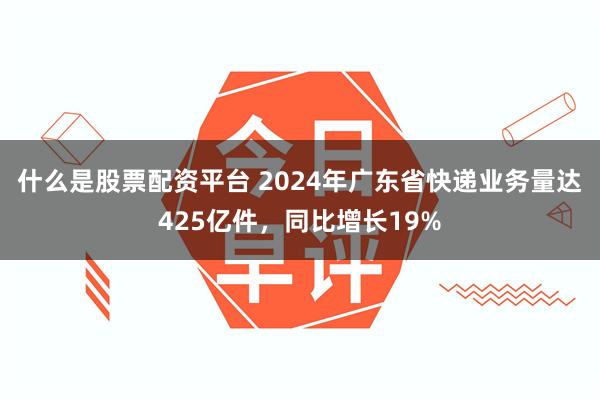 什么是股票配资平台 2024年广东省快递业务量达425亿件，同比增长19%