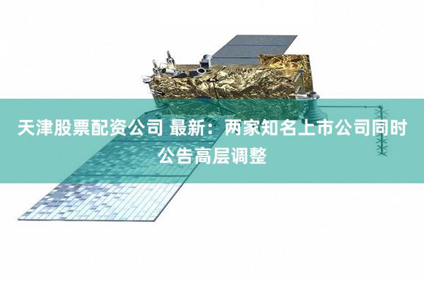 天津股票配资公司 最新：两家知名上市公司同时公告高层调整