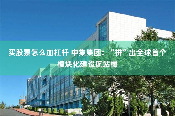 买股票怎么加杠杆 中集集团：“拼”出全球首个模块化建设航站楼