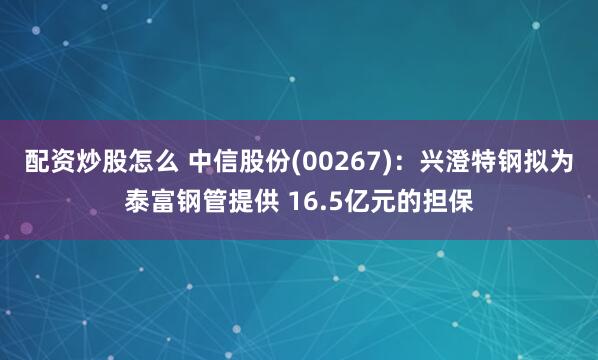 配资炒股怎么 中信股份(00267)：兴澄特钢拟为泰富钢管提供 16.5亿元的担保