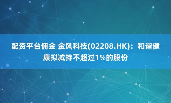 配资平台佣金 金风科技(02208.HK)：和谐健康拟减持不超过1%的股份