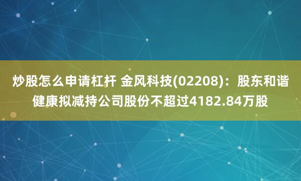 炒股怎么申请杠杆 金风科技(02208)：股东和谐健康拟减持公司股份不超过4182.84万股