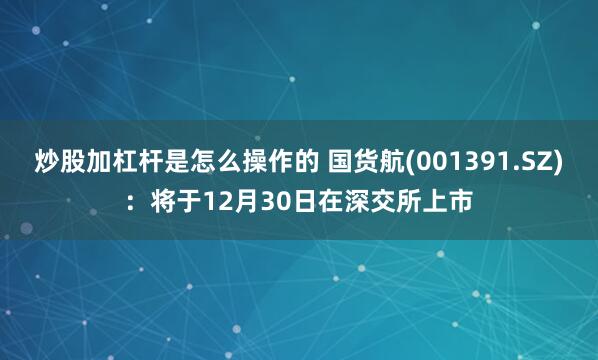 炒股加杠杆是怎么操作的 国货航(001391.SZ)：将于12月30日在深交所上市