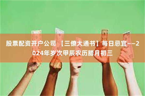 股票配资开户公司 【三僚大通书】每日忌宜——2024年岁次甲辰农历腊月初三