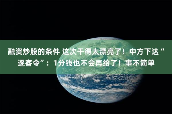 融资炒股的条件 这次干得太漂亮了！中方下达“逐客令”：1分钱也不会再给了！事不简单