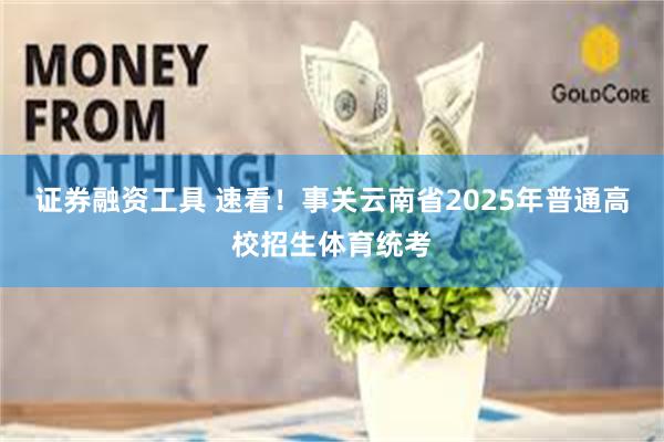 证券融资工具 速看！事关云南省2025年普通高校招生体育统考