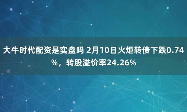 大牛时代配资是实盘吗 2月10日火炬转债下跌0.74%，转股溢价率24.26%