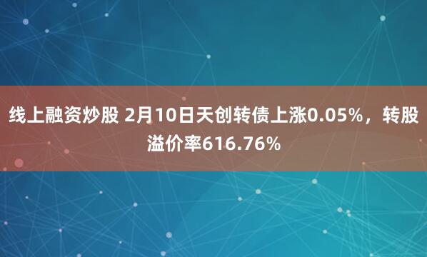 线上融资炒股 2月10日天创转债上涨0.05%，转股溢价率616.76%