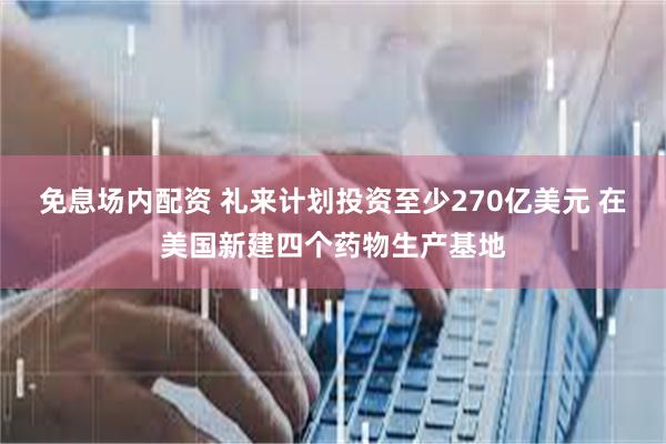 免息场内配资 礼来计划投资至少270亿美元 在美国新建四个药物生产基地