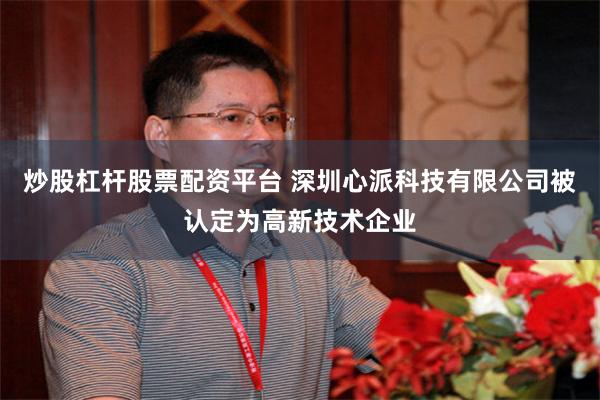 炒股杠杆股票配资平台 深圳心派科技有限公司被认定为高新技术企业